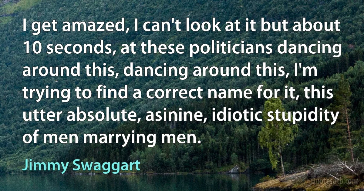 I get amazed, I can't look at it but about 10 seconds, at these politicians dancing around this, dancing around this, I'm trying to find a correct name for it, this utter absolute, asinine, idiotic stupidity of men marrying men. (Jimmy Swaggart)