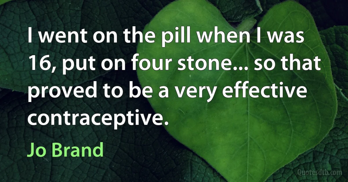 I went on the pill when I was 16, put on four stone... so that proved to be a very effective contraceptive. (Jo Brand)