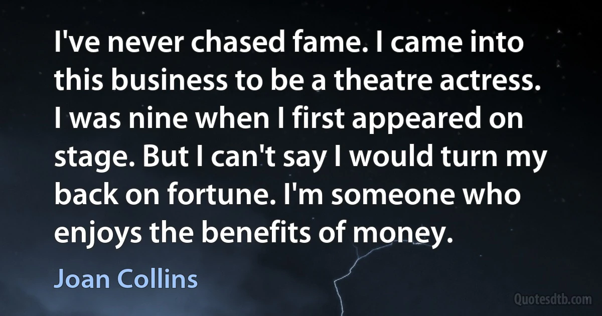 I've never chased fame. I came into this business to be a theatre actress. I was nine when I first appeared on stage. But I can't say I would turn my back on fortune. I'm someone who enjoys the benefits of money. (Joan Collins)