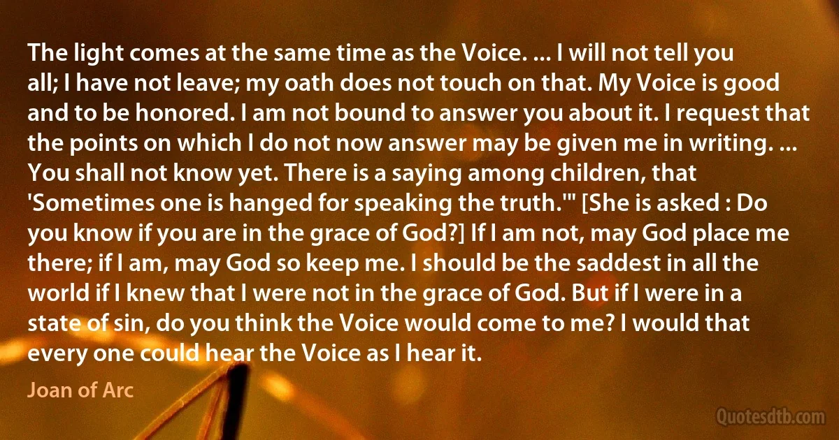 The light comes at the same time as the Voice. ... I will not tell you all; I have not leave; my oath does not touch on that. My Voice is good and to be honored. I am not bound to answer you about it. I request that the points on which I do not now answer may be given me in writing. ... You shall not know yet. There is a saying among children, that 'Sometimes one is hanged for speaking the truth.'" [She is asked : Do you know if you are in the grace of God?] If I am not, may God place me there; if I am, may God so keep me. I should be the saddest in all the world if I knew that I were not in the grace of God. But if I were in a state of sin, do you think the Voice would come to me? I would that every one could hear the Voice as I hear it. (Joan of Arc)