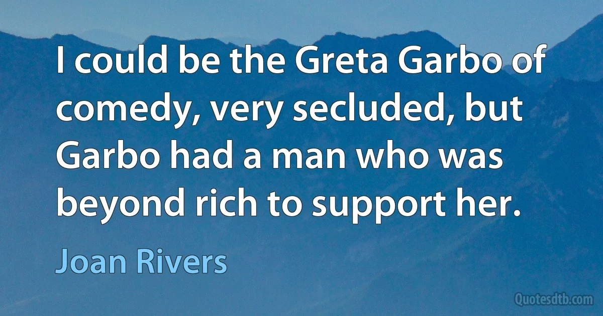 I could be the Greta Garbo of comedy, very secluded, but Garbo had a man who was beyond rich to support her. (Joan Rivers)