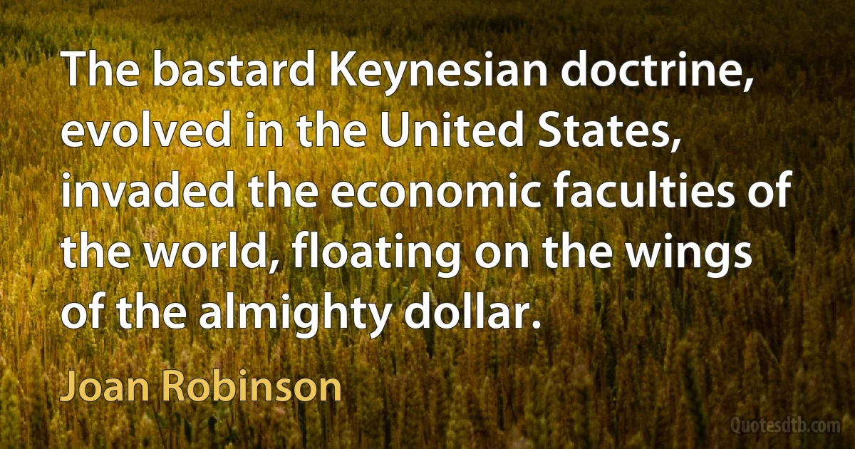 The bastard Keynesian doctrine, evolved in the United States, invaded the economic faculties of the world, floating on the wings of the almighty dollar. (Joan Robinson)