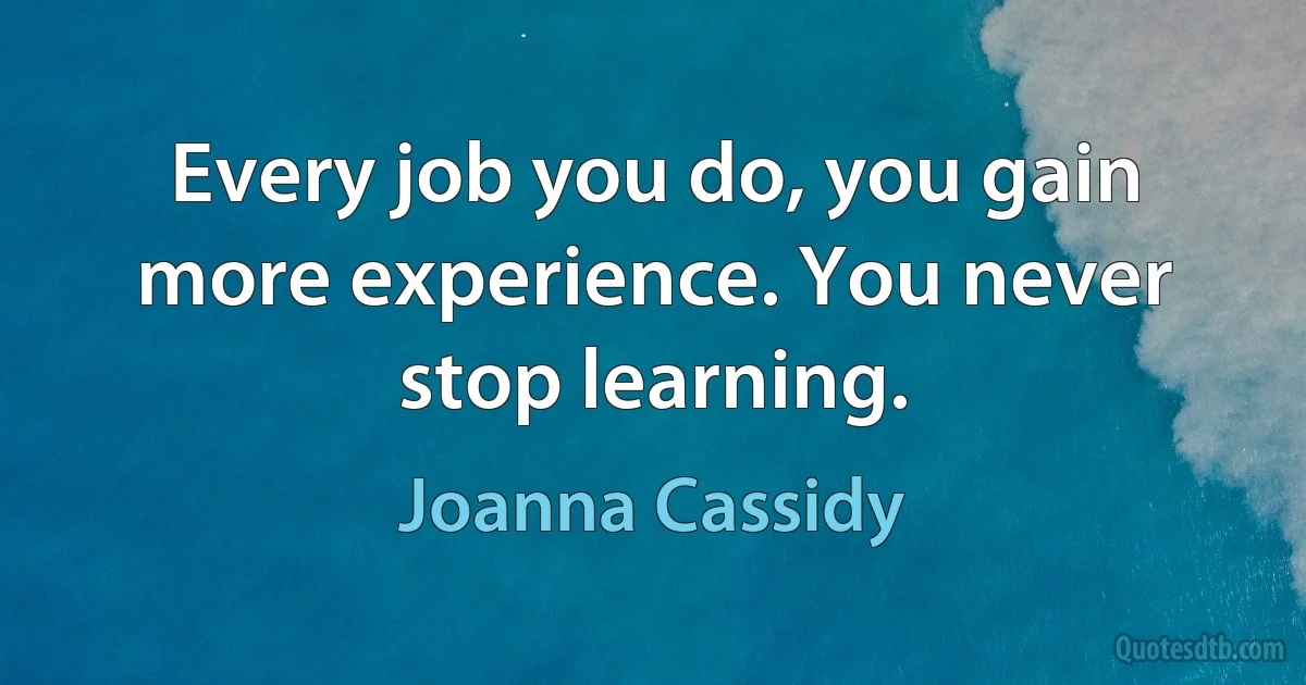 Every job you do, you gain more experience. You never stop learning. (Joanna Cassidy)