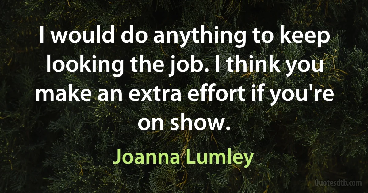 I would do anything to keep looking the job. I think you make an extra effort if you're on show. (Joanna Lumley)