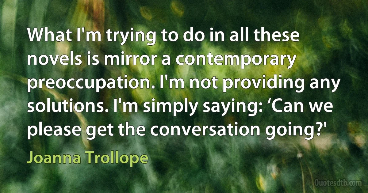 What I'm trying to do in all these novels is mirror a contemporary preoccupation. I'm not providing any solutions. I'm simply saying: ‘Can we please get the conversation going?' (Joanna Trollope)