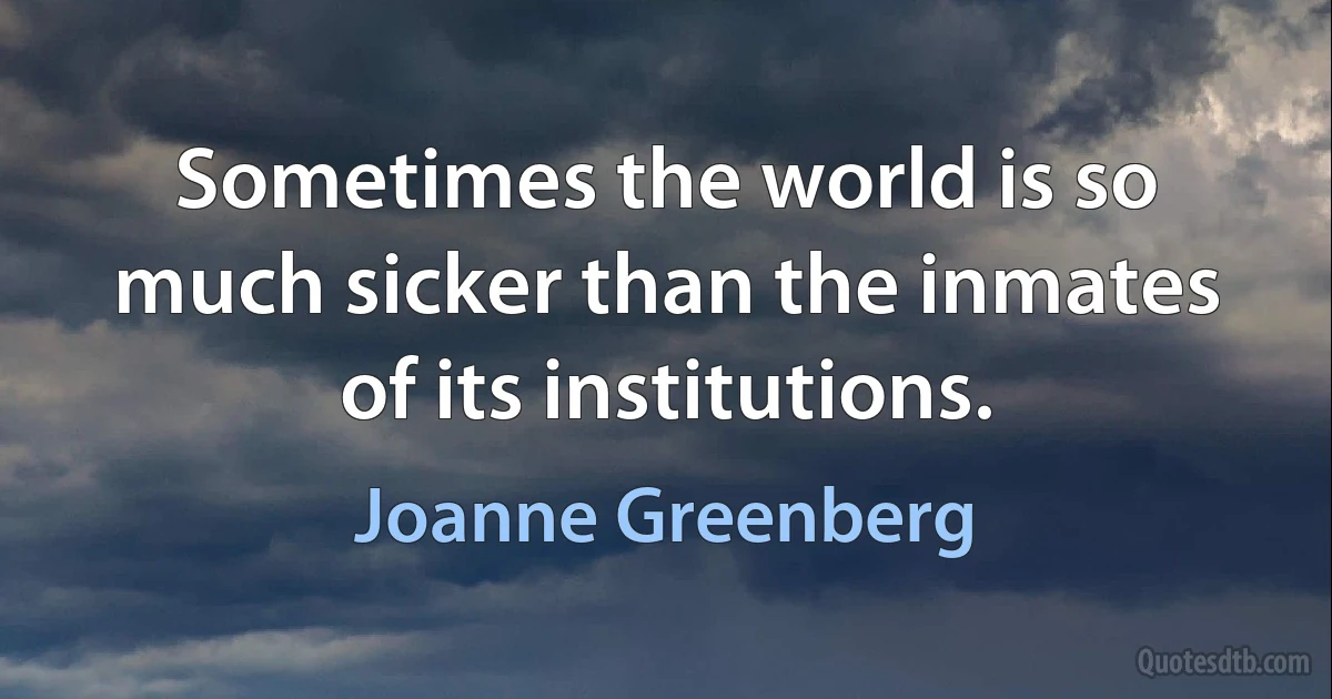 Sometimes the world is so much sicker than the inmates of its institutions. (Joanne Greenberg)