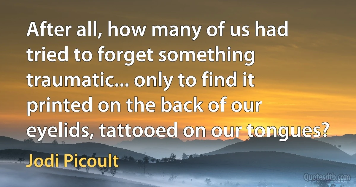 After all, how many of us had tried to forget something traumatic... only to find it printed on the back of our eyelids, tattooed on our tongues? (Jodi Picoult)