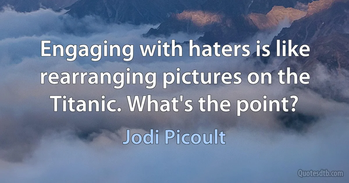 Engaging with haters is like rearranging pictures on the Titanic. What's the point? (Jodi Picoult)