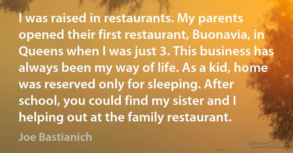 I was raised in restaurants. My parents opened their first restaurant, Buonavia, in Queens when I was just 3. This business has always been my way of life. As a kid, home was reserved only for sleeping. After school, you could find my sister and I helping out at the family restaurant. (Joe Bastianich)