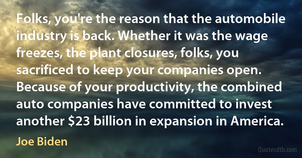 Folks, you're the reason that the automobile industry is back. Whether it was the wage freezes, the plant closures, folks, you sacrificed to keep your companies open. Because of your productivity, the combined auto companies have committed to invest another $23 billion in expansion in America. (Joe Biden)