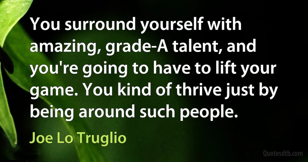 You surround yourself with amazing, grade-A talent, and you're going to have to lift your game. You kind of thrive just by being around such people. (Joe Lo Truglio)