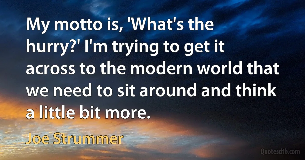 My motto is, 'What's the hurry?' I'm trying to get it across to the modern world that we need to sit around and think a little bit more. (Joe Strummer)