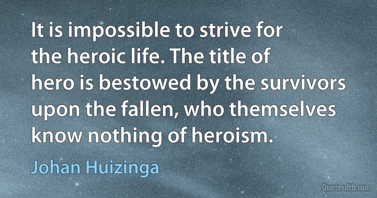 It is impossible to strive for the heroic life. The title of hero is bestowed by the survivors upon the fallen, who themselves know nothing of heroism. (Johan Huizinga)