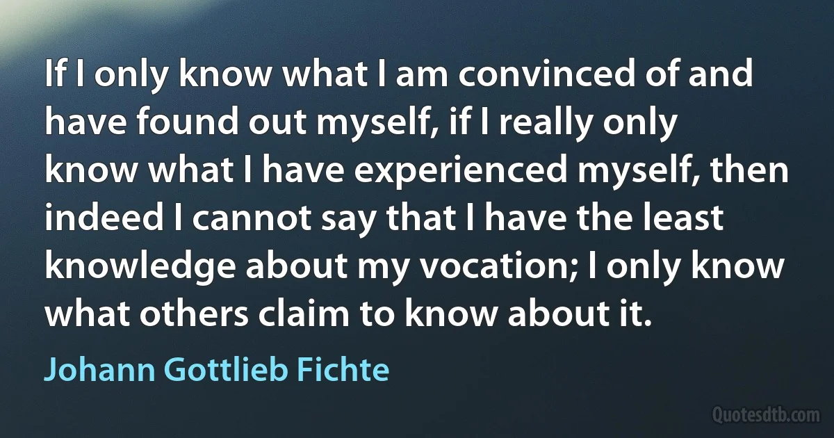 If I only know what I am convinced of and have found out myself, if I really only know what I have experienced myself, then indeed I cannot say that I have the least knowledge about my vocation; I only know what others claim to know about it. (Johann Gottlieb Fichte)