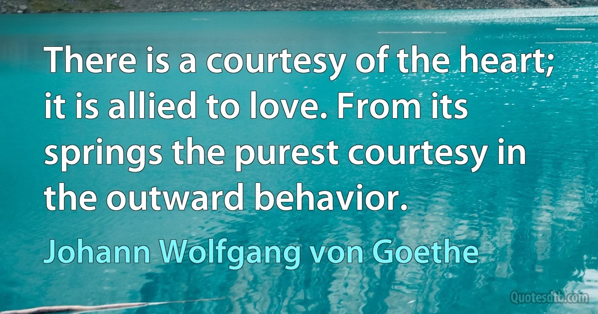 There is a courtesy of the heart; it is allied to love. From its springs the purest courtesy in the outward behavior. (Johann Wolfgang von Goethe)