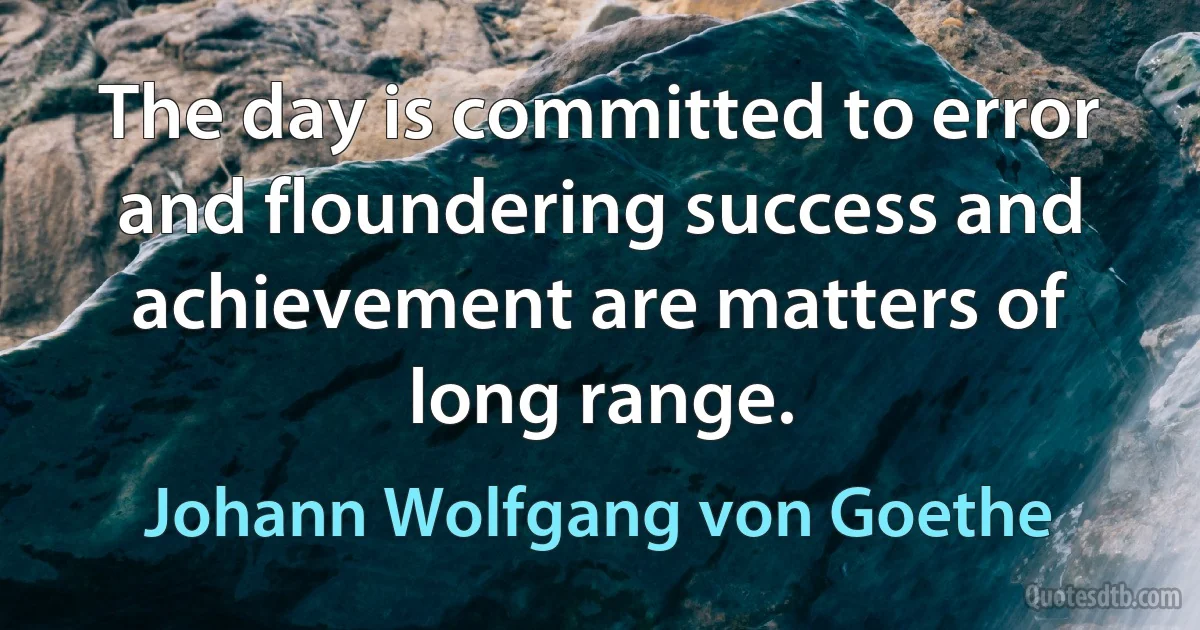 The day is committed to error and floundering success and achievement are matters of long range. (Johann Wolfgang von Goethe)