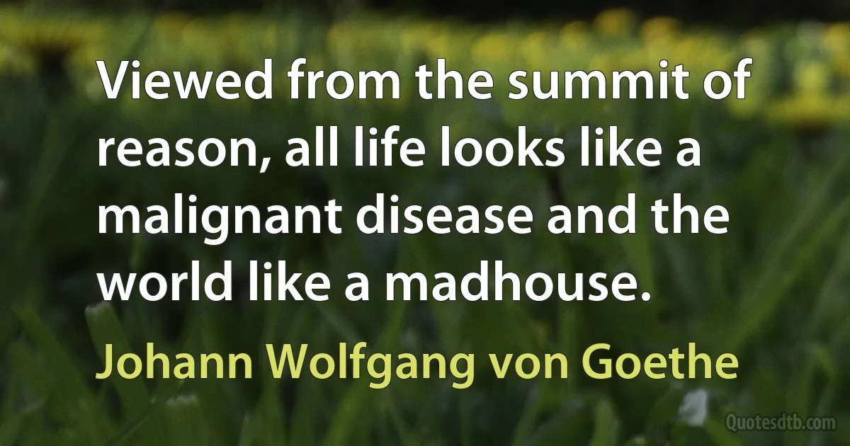 Viewed from the summit of reason, all life looks like a malignant disease and the world like a madhouse. (Johann Wolfgang von Goethe)