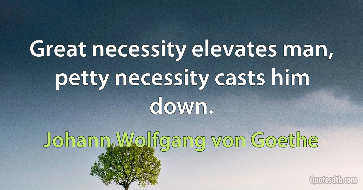 Great necessity elevates man, petty necessity casts him down. (Johann Wolfgang von Goethe)