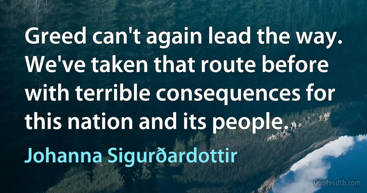 Greed can't again lead the way. We've taken that route before with terrible consequences for this nation and its people. (Johanna Sigurðardottir)