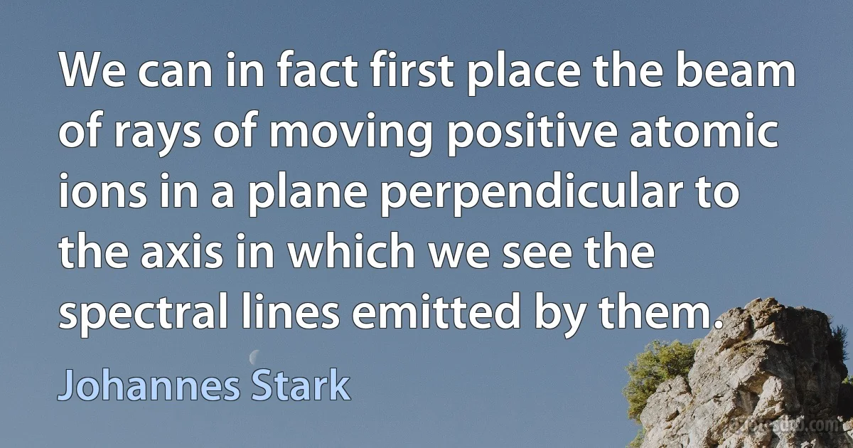 We can in fact first place the beam of rays of moving positive atomic ions in a plane perpendicular to the axis in which we see the spectral lines emitted by them. (Johannes Stark)