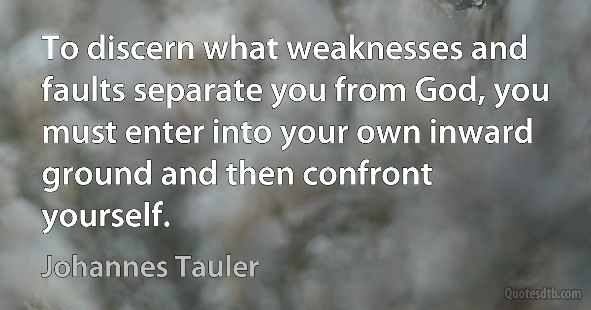 To discern what weaknesses and faults separate you from God, you must enter into your own inward ground and then confront yourself. (Johannes Tauler)