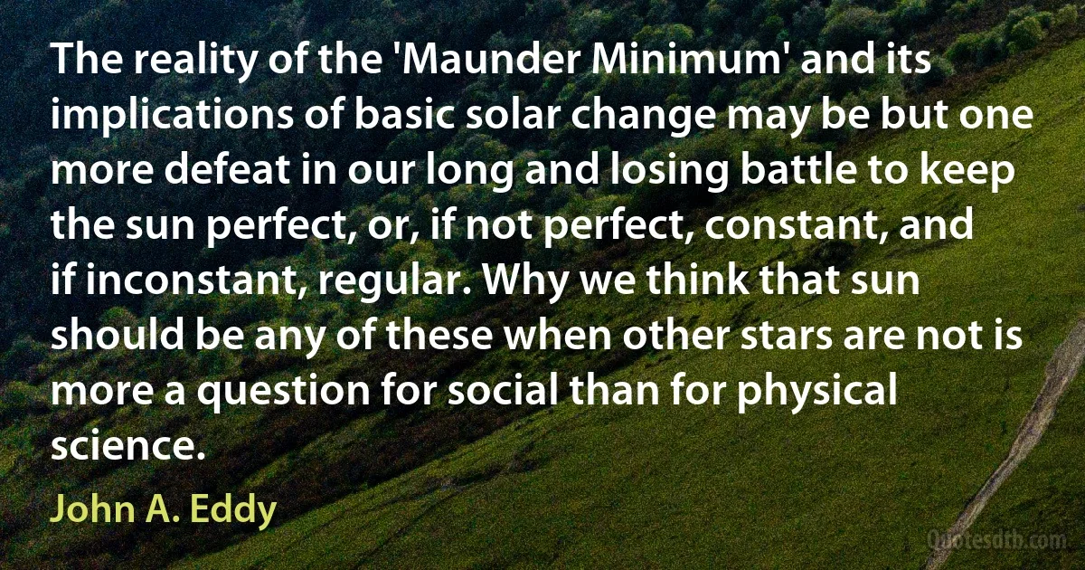 The reality of the 'Maunder Minimum' and its implications of basic solar change may be but one more defeat in our long and losing battle to keep the sun perfect, or, if not perfect, constant, and if inconstant, regular. Why we think that sun should be any of these when other stars are not is more a question for social than for physical science. (John A. Eddy)