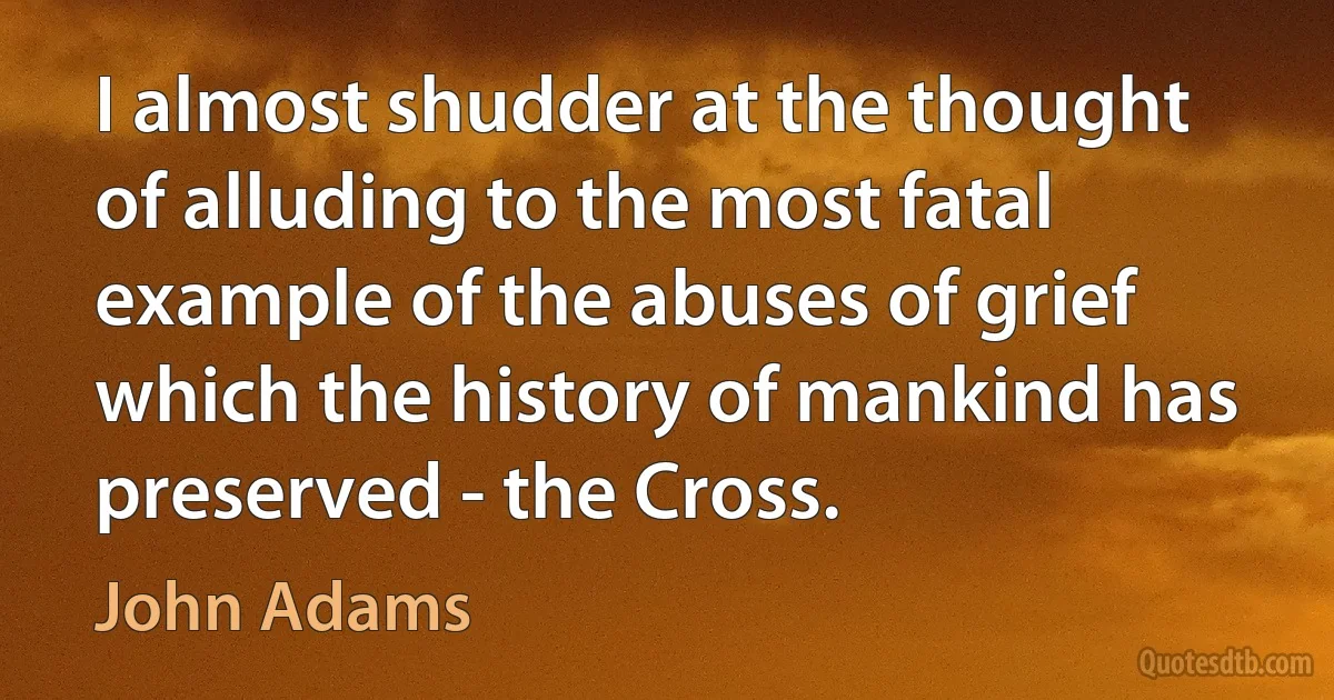 I almost shudder at the thought of alluding to the most fatal example of the abuses of grief which the history of mankind has preserved - the Cross. (John Adams)