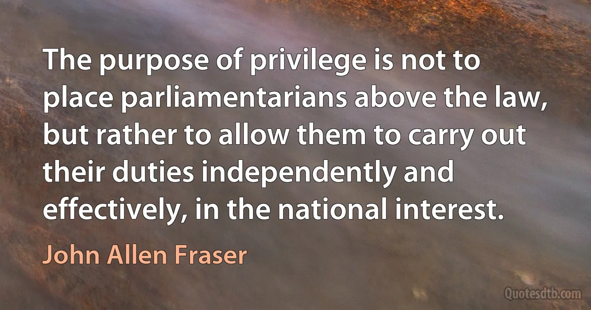 The purpose of privilege is not to place parliamentarians above the law, but rather to allow them to carry out their duties independently and effectively, in the national interest. (John Allen Fraser)