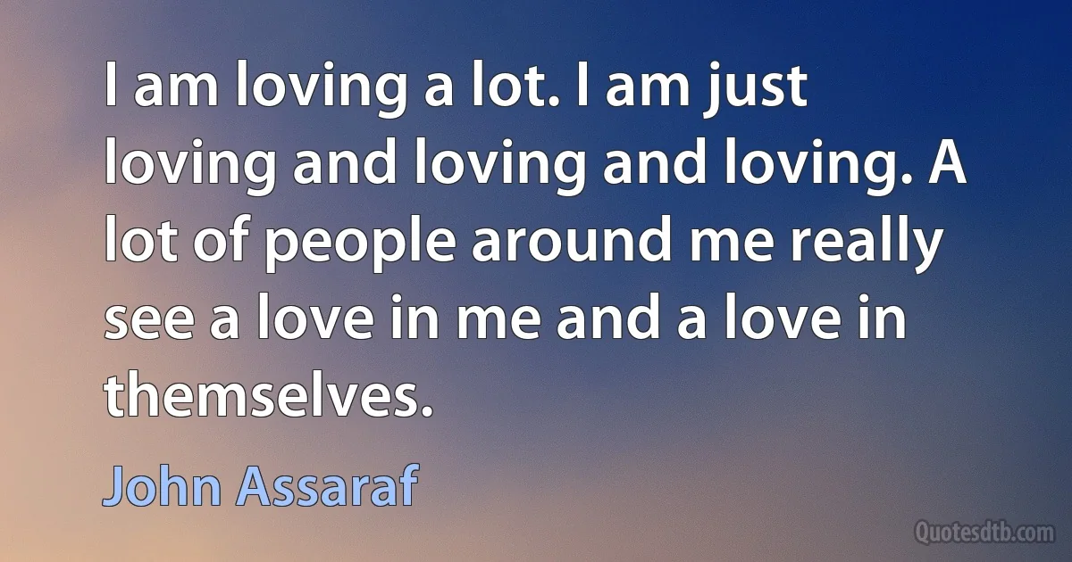 I am loving a lot. I am just loving and loving and loving. A lot of people around me really see a love in me and a love in themselves. (John Assaraf)