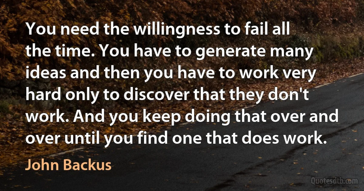 You need the willingness to fail all the time. You have to generate many ideas and then you have to work very hard only to discover that they don't work. And you keep doing that over and over until you find one that does work. (John Backus)