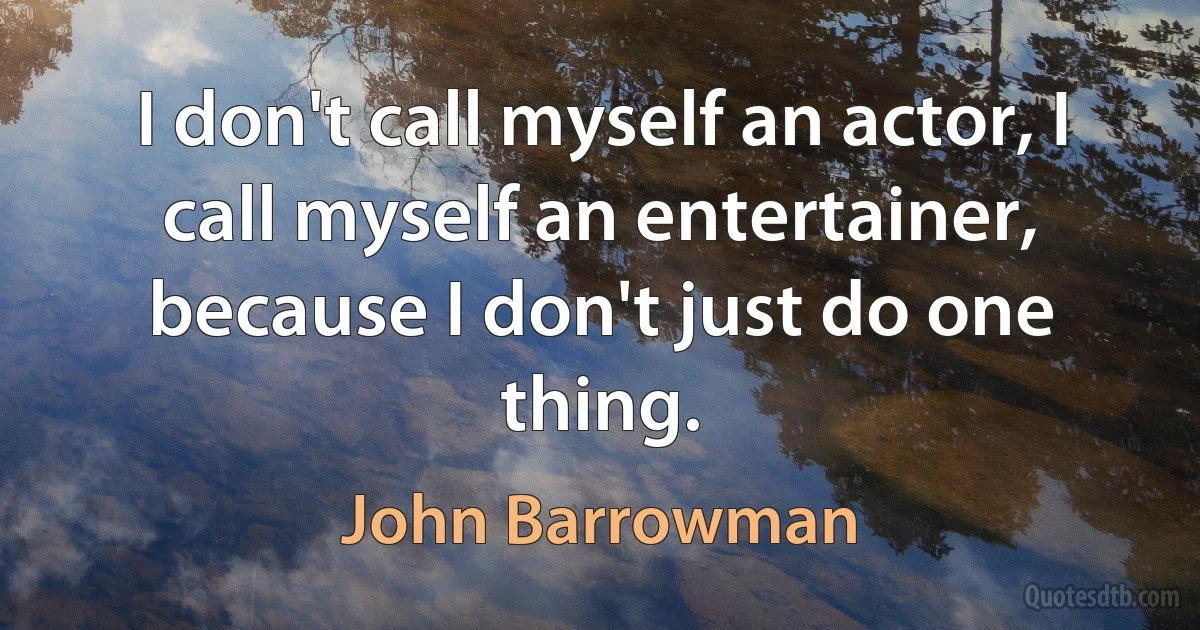 I don't call myself an actor, I call myself an entertainer, because I don't just do one thing. (John Barrowman)