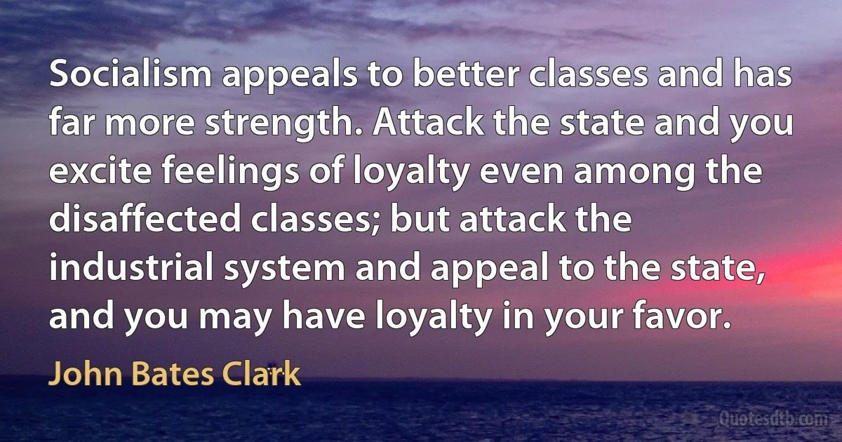 Socialism appeals to better classes and has far more strength. Attack the state and you excite feelings of loyalty even among the disaffected classes; but attack the industrial system and appeal to the state, and you may have loyalty in your favor. (John Bates Clark)