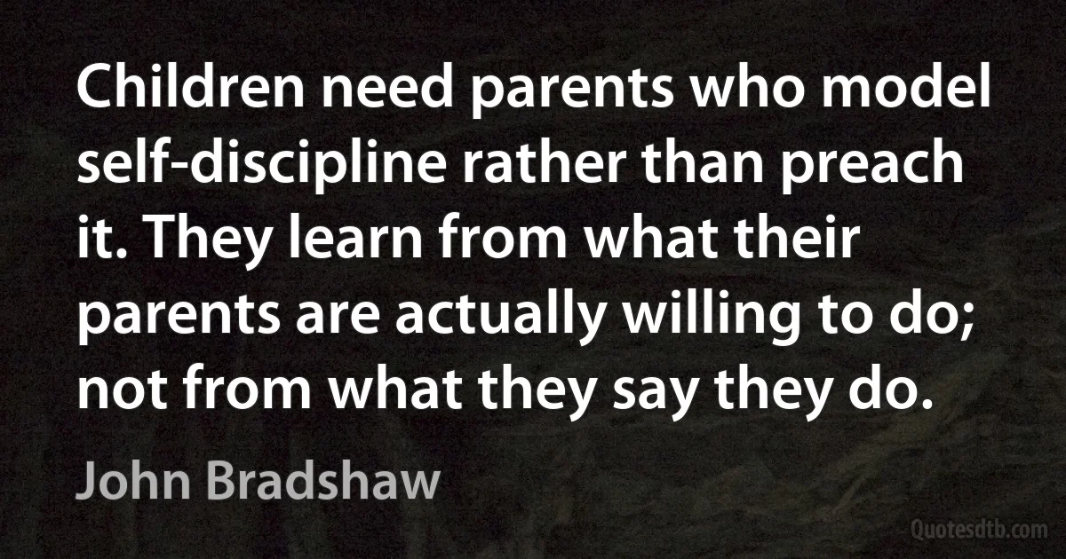 Children need parents who model self-discipline rather than preach it. They learn from what their parents are actually willing to do; not from what they say they do. (John Bradshaw)