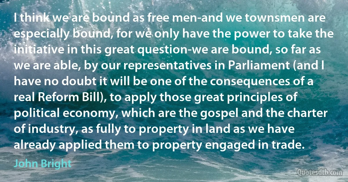 I think we are bound as free men-and we townsmen are especially bound, for we only have the power to take the initiative in this great question-we are bound, so far as we are able, by our representatives in Parliament (and I have no doubt it will be one of the consequences of a real Reform Bill), to apply those great principles of political economy, which are the gospel and the charter of industry, as fully to property in land as we have already applied them to property engaged in trade. (John Bright)