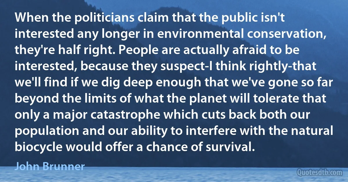 When the politicians claim that the public isn't interested any longer in environmental conservation, they're half right. People are actually afraid to be interested, because they suspect-I think rightly-that we'll find if we dig deep enough that we've gone so far beyond the limits of what the planet will tolerate that only a major catastrophe which cuts back both our population and our ability to interfere with the natural biocycle would offer a chance of survival. (John Brunner)