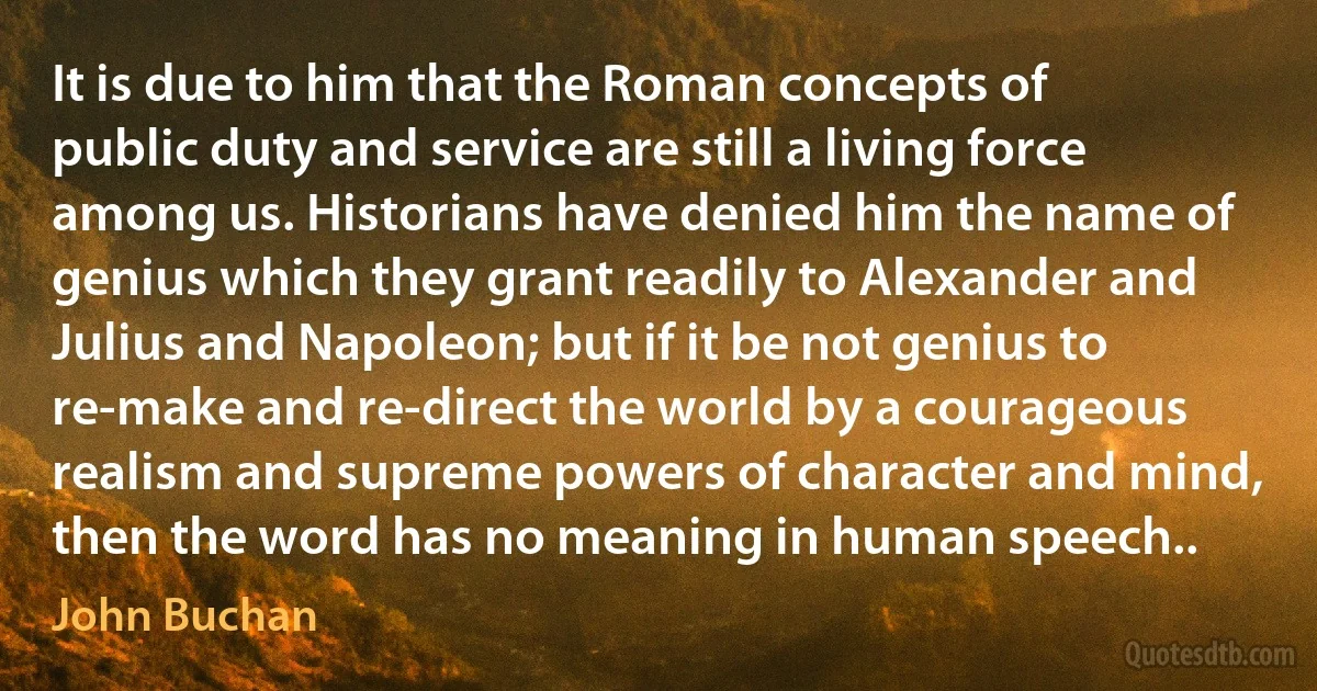 It is due to him that the Roman concepts of public duty and service are still a living force among us. Historians have denied him the name of genius which they grant readily to Alexander and Julius and Napoleon; but if it be not genius to re-make and re-direct the world by a courageous realism and supreme powers of character and mind, then the word has no meaning in human speech.. (John Buchan)