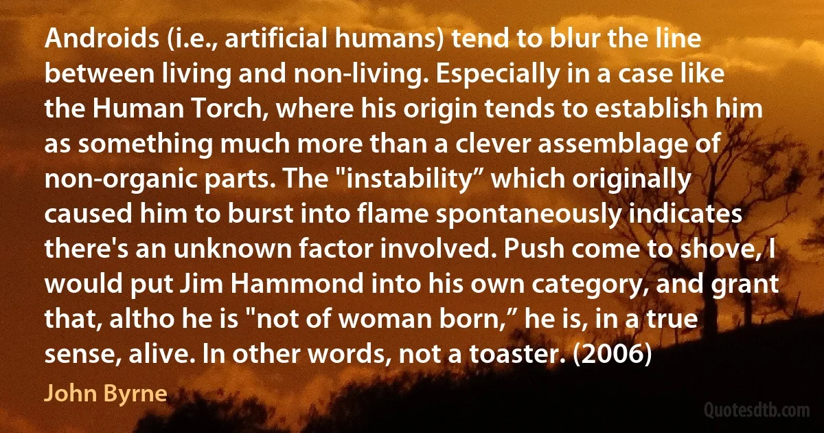 Androids (i.e., artificial humans) tend to blur the line between living and non-living. Especially in a case like the Human Torch, where his origin tends to establish him as something much more than a clever assemblage of non-organic parts. The "instability” which originally caused him to burst into flame spontaneously indicates there's an unknown factor involved. Push come to shove, I would put Jim Hammond into his own category, and grant that, altho he is "not of woman born,” he is, in a true sense, alive. In other words, not a toaster. (2006) (John Byrne)