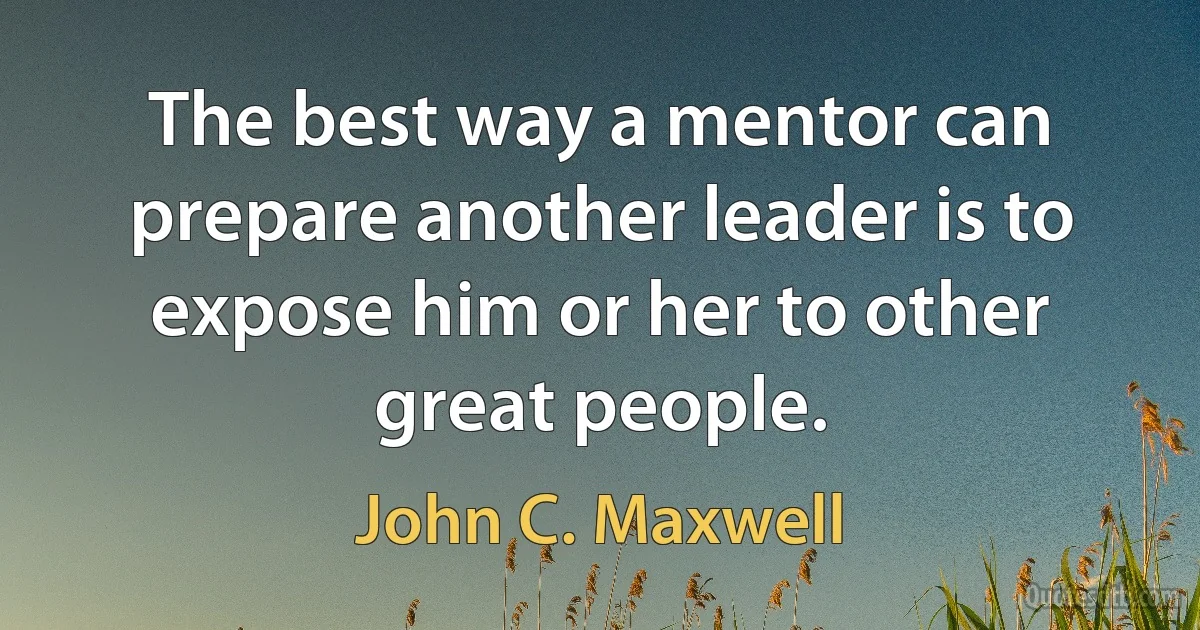 The best way a mentor can prepare another leader is to expose him or her to other great people. (John C. Maxwell)