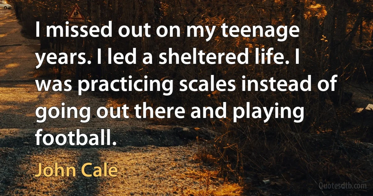 I missed out on my teenage years. I led a sheltered life. I was practicing scales instead of going out there and playing football. (John Cale)