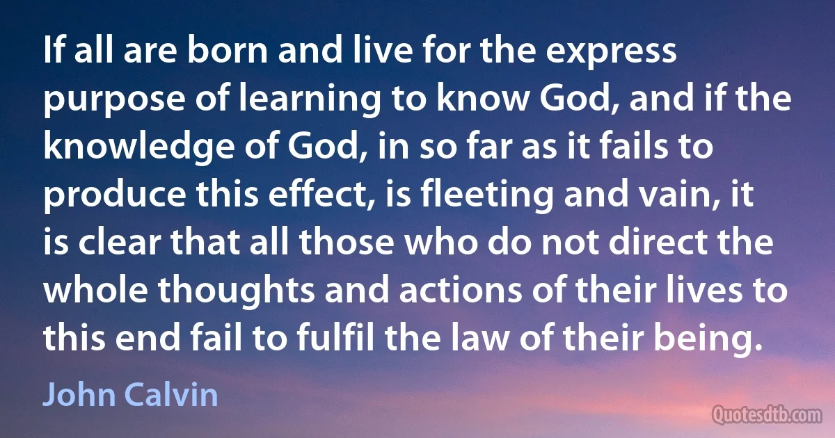 If all are born and live for the express purpose of learning to know God, and if the knowledge of God, in so far as it fails to produce this effect, is fleeting and vain, it is clear that all those who do not direct the whole thoughts and actions of their lives to this end fail to fulfil the law of their being. (John Calvin)