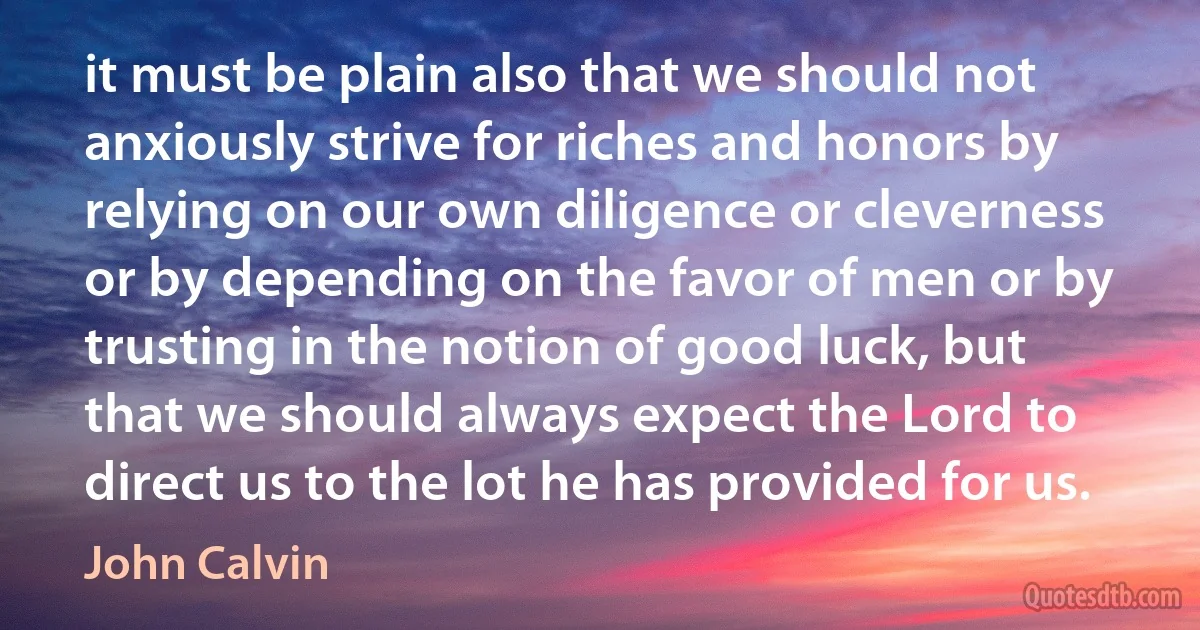 it must be plain also that we should not anxiously strive for riches and honors by relying on our own diligence or cleverness or by depending on the favor of men or by trusting in the notion of good luck, but that we should always expect the Lord to direct us to the lot he has provided for us. (John Calvin)