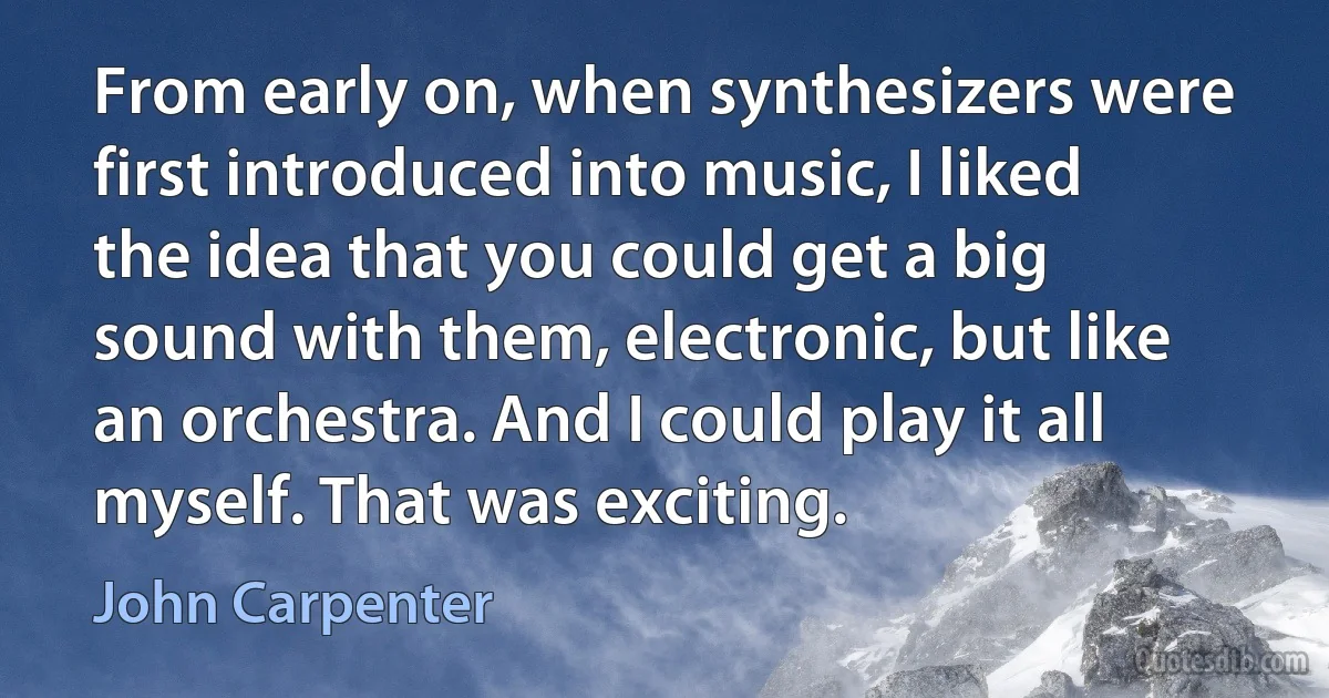 From early on, when synthesizers were first introduced into music, I liked the idea that you could get a big sound with them, electronic, but like an orchestra. And I could play it all myself. That was exciting. (John Carpenter)