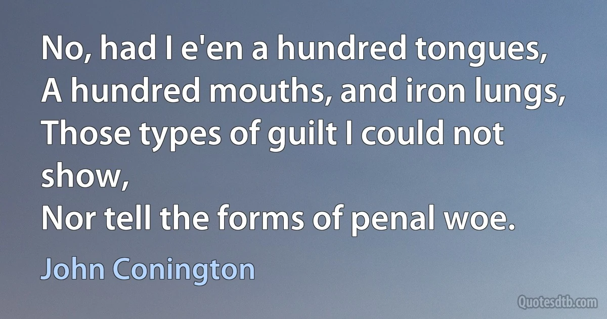 No, had I e'en a hundred tongues,
A hundred mouths, and iron lungs,
Those types of guilt I could not show,
Nor tell the forms of penal woe. (John Conington)