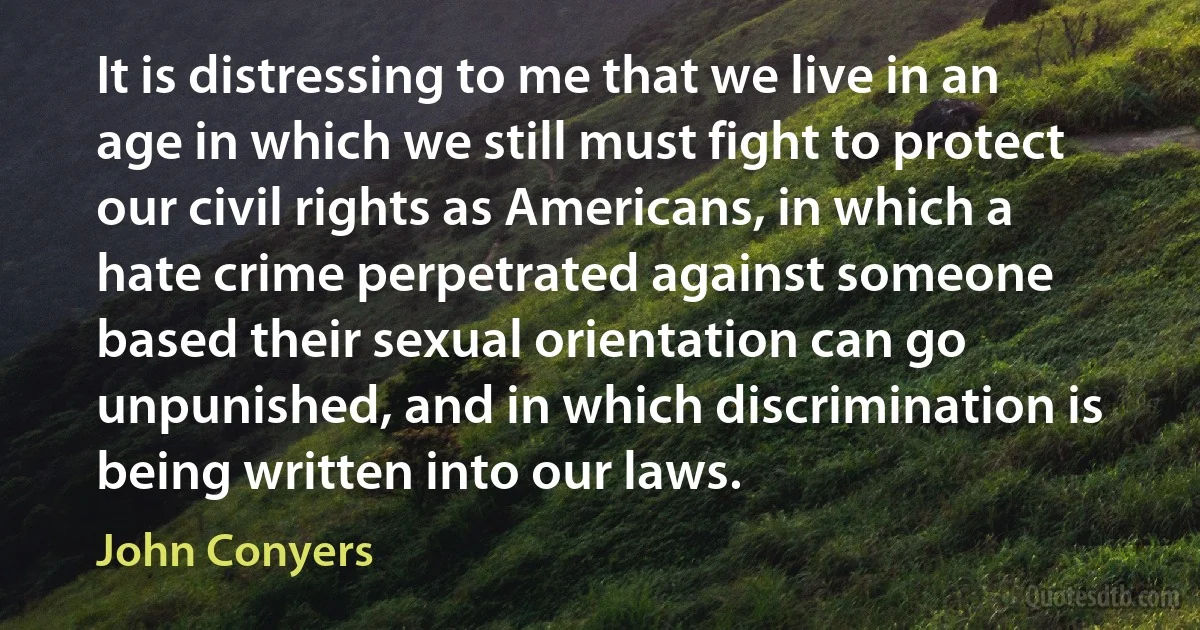 It is distressing to me that we live in an age in which we still must fight to protect our civil rights as Americans, in which a hate crime perpetrated against someone based their sexual orientation can go unpunished, and in which discrimination is being written into our laws. (John Conyers)