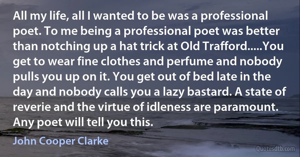 All my life, all I wanted to be was a professional poet. To me being a professional poet was better than notching up a hat trick at Old Trafford.....You get to wear fine clothes and perfume and nobody pulls you up on it. You get out of bed late in the day and nobody calls you a lazy bastard. A state of reverie and the virtue of idleness are paramount. Any poet will tell you this. (John Cooper Clarke)