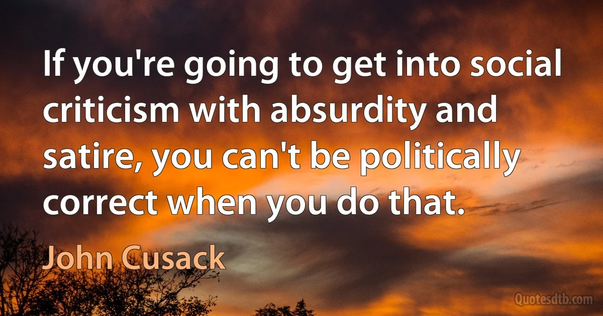 If you're going to get into social criticism with absurdity and satire, you can't be politically correct when you do that. (John Cusack)