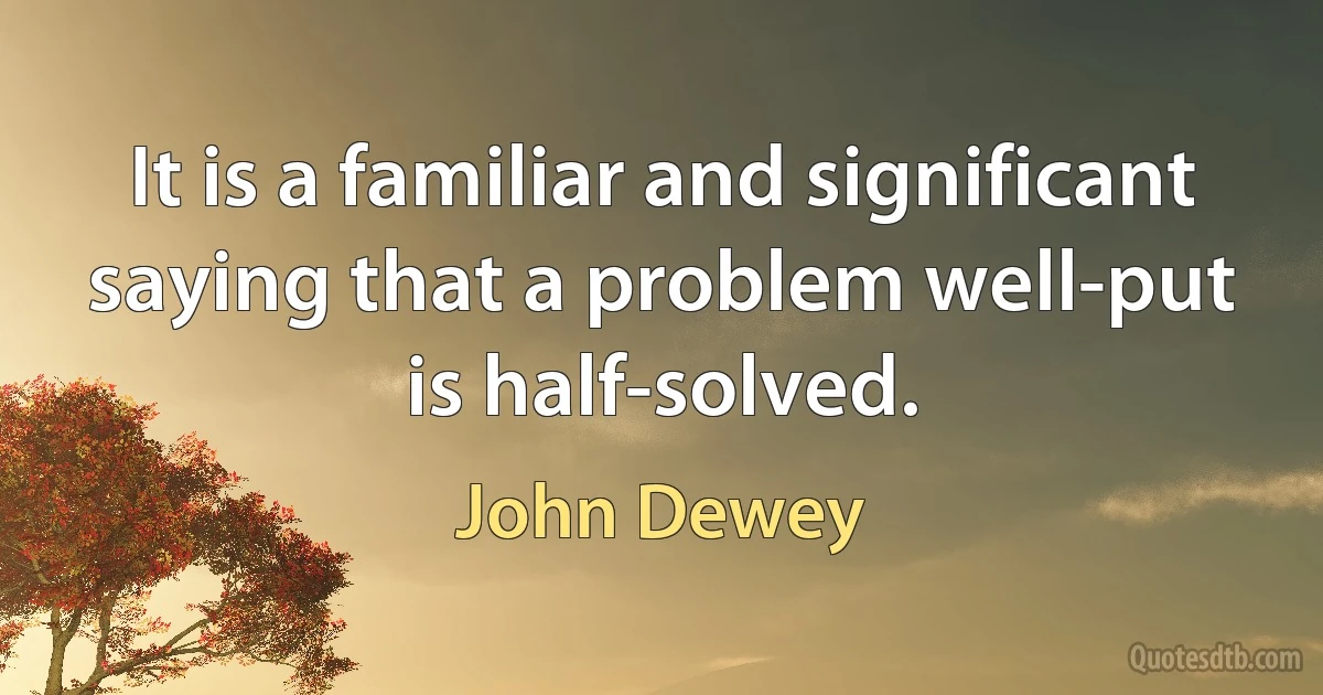 It is a familiar and significant saying that a problem well-put is half-solved. (John Dewey)