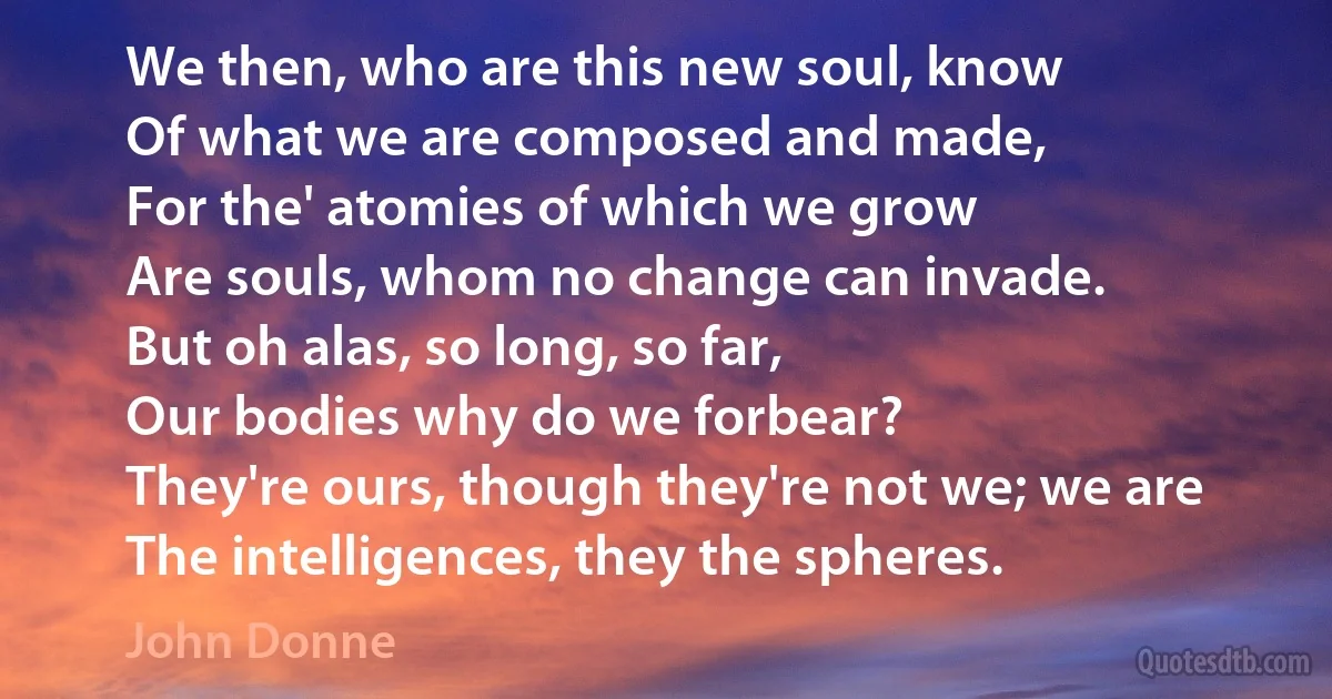 We then, who are this new soul, know
Of what we are composed and made,
For the' atomies of which we grow
Are souls, whom no change can invade.
But oh alas, so long, so far,
Our bodies why do we forbear?
They're ours, though they're not we; we are
The intelligences, they the spheres. (John Donne)