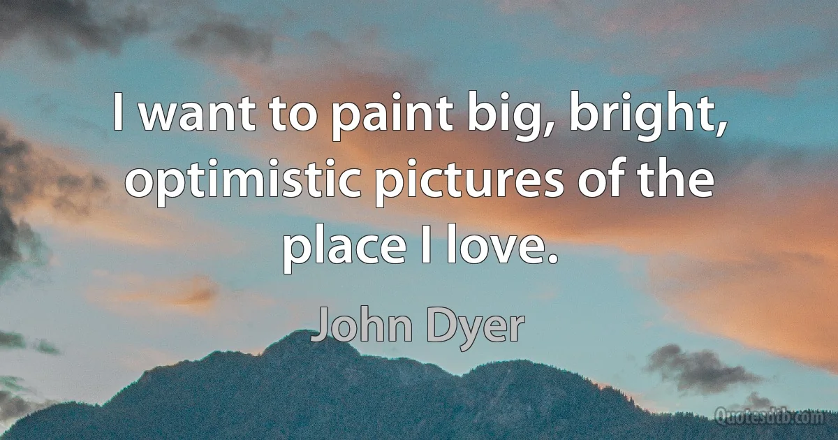 I want to paint big, bright, optimistic pictures of the place I love. (John Dyer)