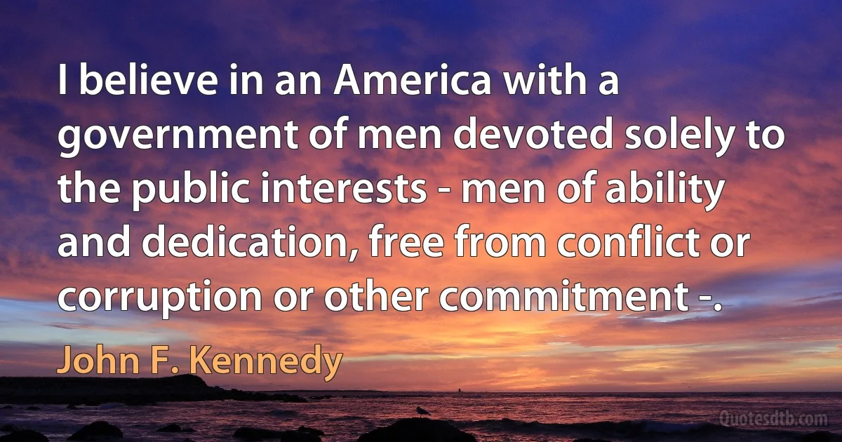 I believe in an America with a government of men devoted solely to the public interests - men of ability and dedication, free from conflict or corruption or other commitment -. (John F. Kennedy)